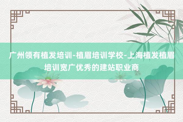 广州领有植发培训-植眉培训学校-上海植发植眉培训宽广优秀的建站职业商